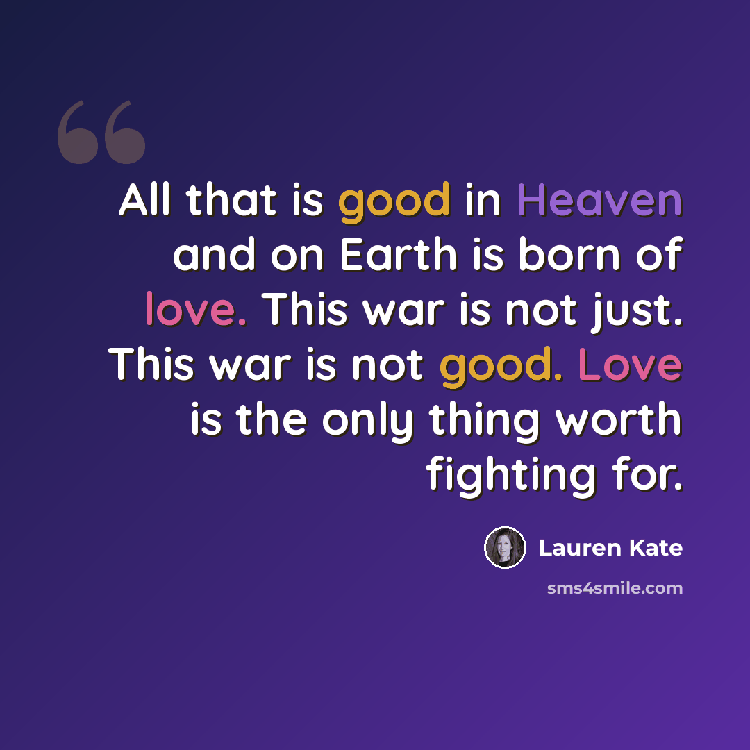 “All that is good in Heaven and on Earth is born of love. This war is not just. This war is not good. Love is the only thing worth fighting for.” quote by Lauren Kate