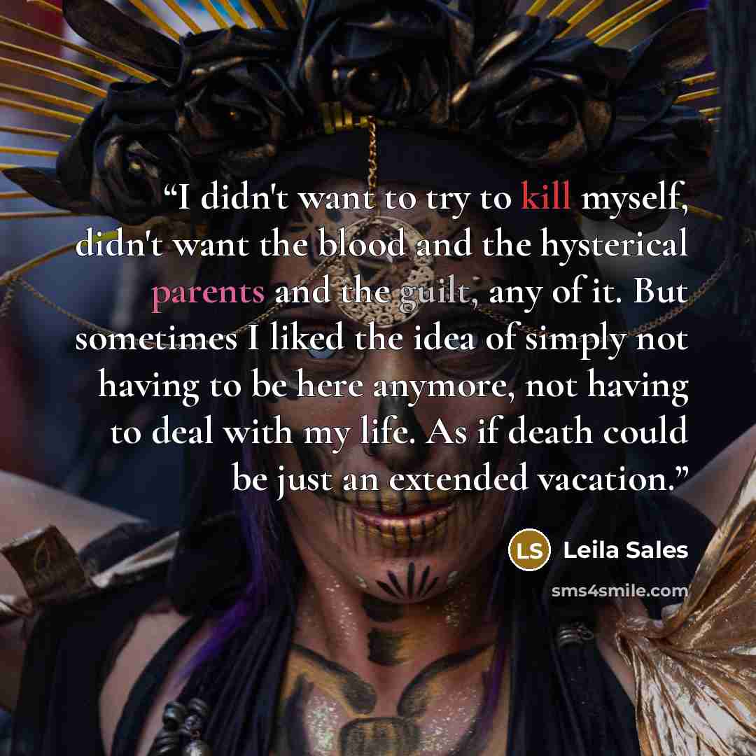“I didn't want to try to kill myself, didn't want the blood and the hysterical parents and the guilt, any of it. But sometimes I liked the idea of simply not having to be here anymore, not having to deal with my life. As if death could be just an extended vacation.” quote by Leila Sales