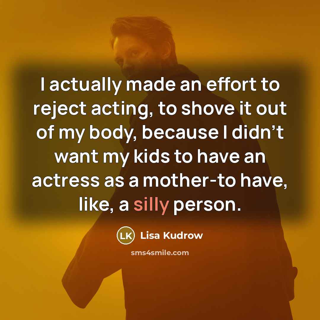 “I actually made an effort to reject acting, to shove it out of my body, because I didn't want my kids to have an actress as a mother-to have, like, a silly person.” quote by Lisa Kudrow