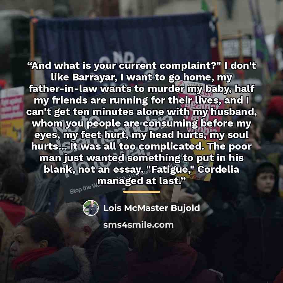 “And what is your current complaint?" I don't like Barrayar, I want to go home, my father-in-law wants to murder my baby, half my friends are running for their lives, and I can't get ten minutes alone with my husband, whom you people are consuming before my eyes, my feet hurt, my head hurts, my…” quote by Lois McMaster Bujold