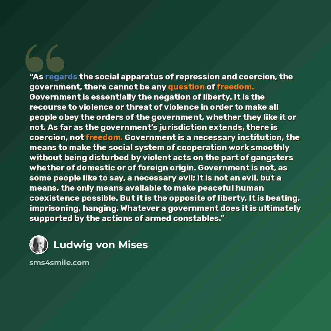 “As regards the social apparatus of repression and coercion, the government, there cannot be any question of freedom. Government is essentially the negation of liberty. It is the recourse to violence or threat of violence in order to make all people obey the orders of the government, whether they…” quote by Ludwig von Mises