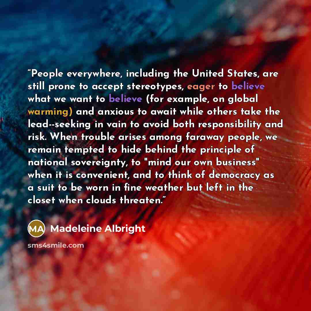“People everywhere, including the United States, are still prone to accept stereotypes, eager to believe what we want to believe (for example, on global warming) and anxious to await while others take the lead--seeking in vain to avoid both responsibility and risk. When trouble arises among faraway…” quote by Madeleine Albright
