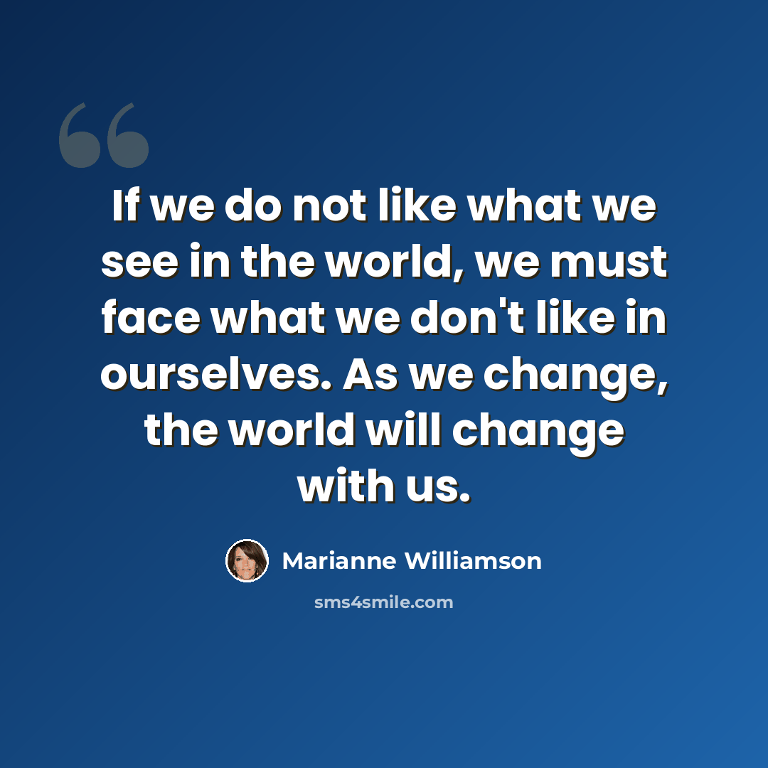 “If we do not like what we see in the world, we must face what we don't like in ourselves. As we change, the world will change with us.” quote by Marianne Williamson