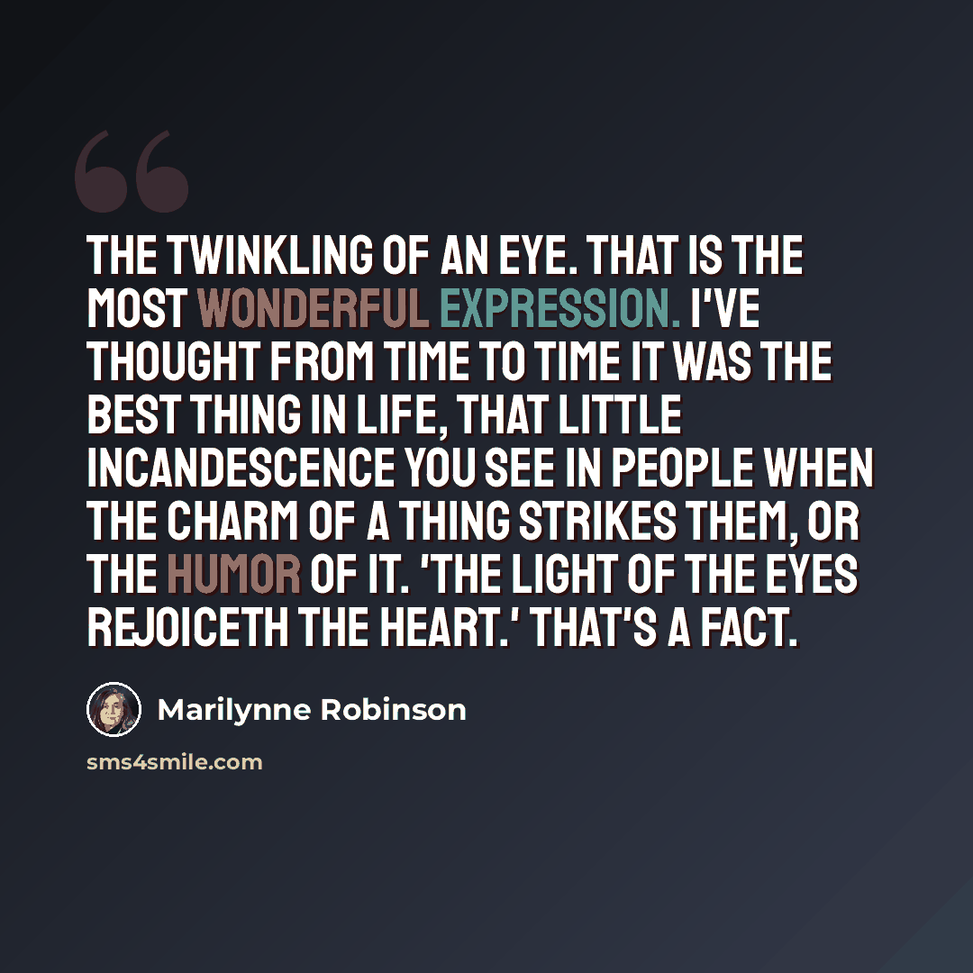 “The twinkling of an eye. That is the most wonderful expression. I've thought from time to time it was the best thing in life, that little incandescence you see in people when the charm of a thing strikes them, or the humor of it. 'The light of the eyes rejoiceth the heart.' That's a fact.” quote by Marilynne Robinson