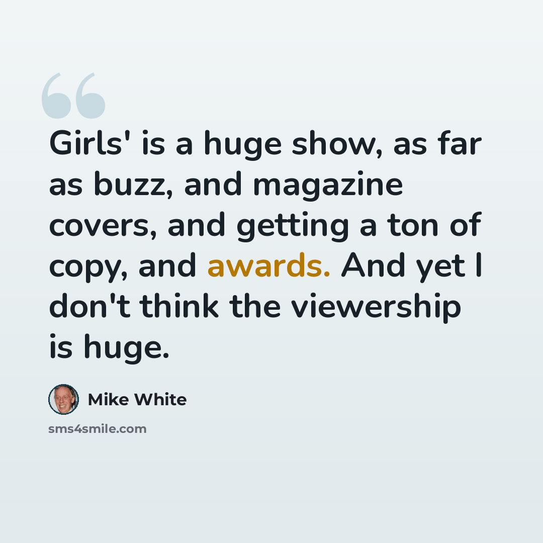 “Girls' is a huge show, as far as buzz, and magazine covers, and getting a ton of copy, and awards. And yet I don't think the viewership is huge.” quote by Mike White