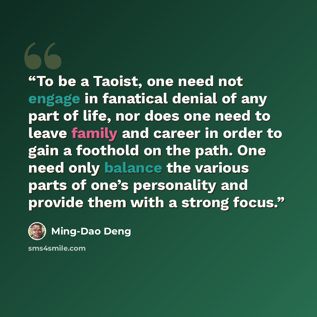 “To be a Taoist, one need not engage in fanatical denial of any part of life, nor does one need to leave family and career in order to gain a foothold on the path. One need only balance the various parts of one’s personality and provide them with a strong focus.” quote by Ming-Dao Deng