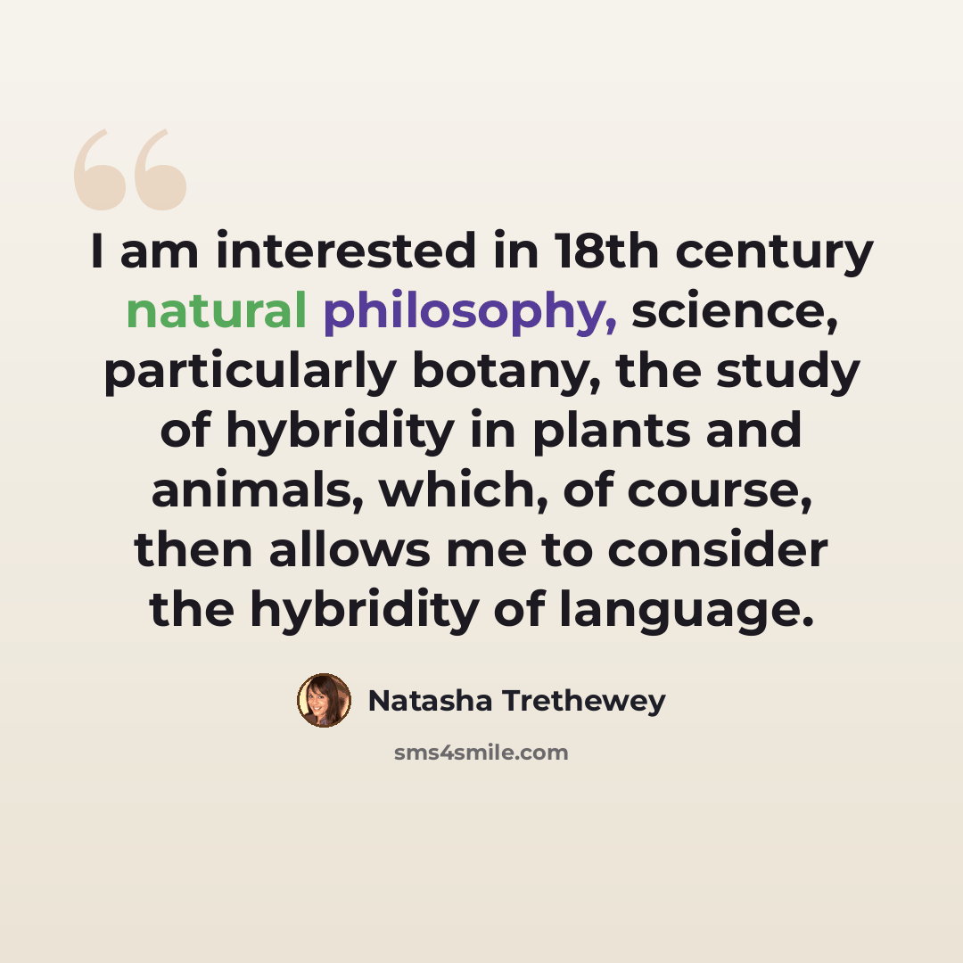 “I am interested in 18th century natural philosophy, science, particularly botany, the study of hybridity in plants and animals, which, of course, then allows me to consider the hybridity of language.” quote by Natasha Trethewey