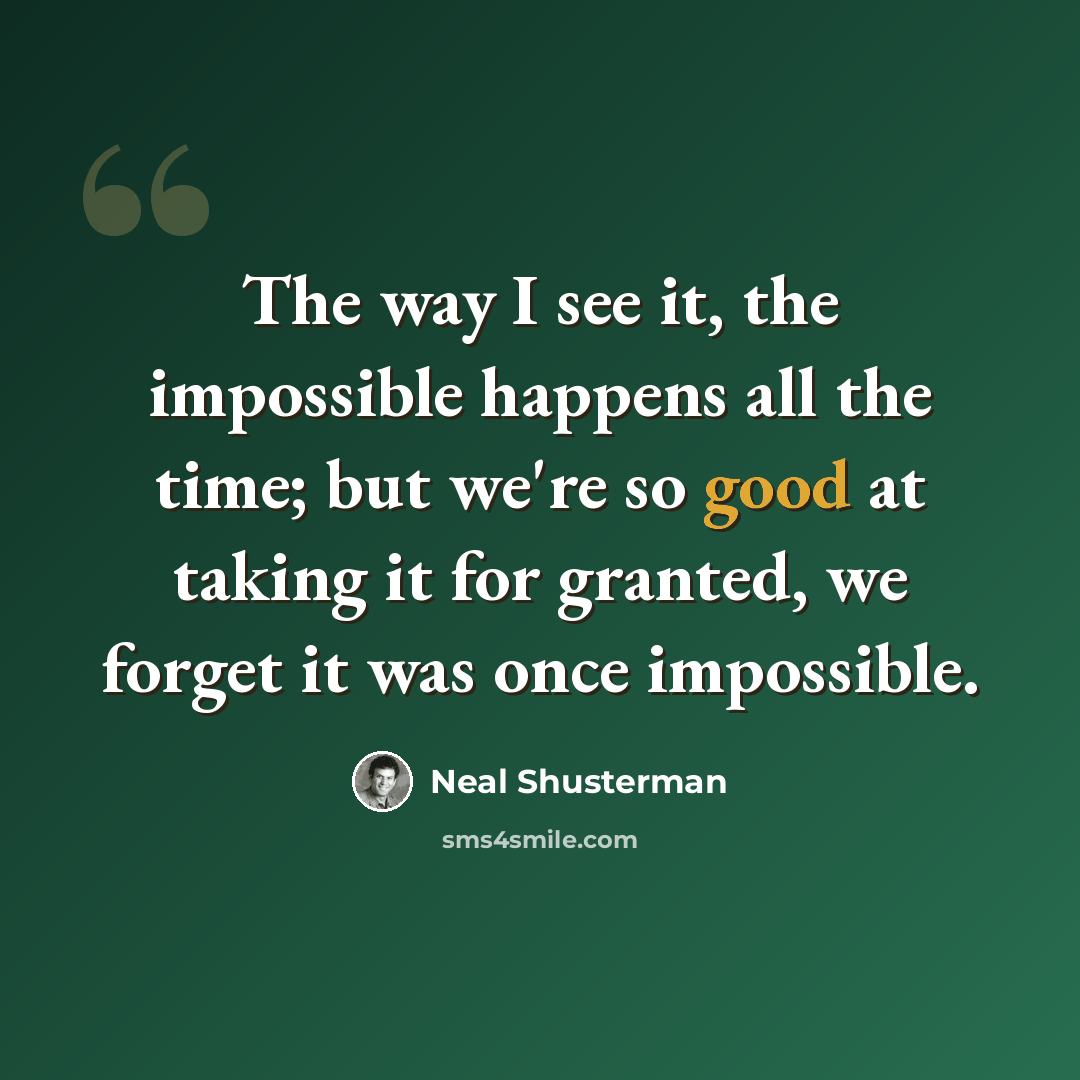 “The way I see it, the impossible happens all the time; but we're so good at taking it for granted, we forget it was once impossible.” quote by Neal Shusterman