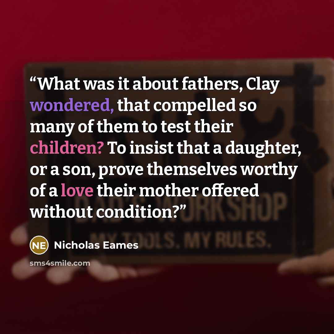“What was it about fathers, Clay wondered, that compelled so many of them to test their children? To insist that a daughter, or a son, prove themselves worthy of a love their mother offered without condition?” quote by Nicholas Eames