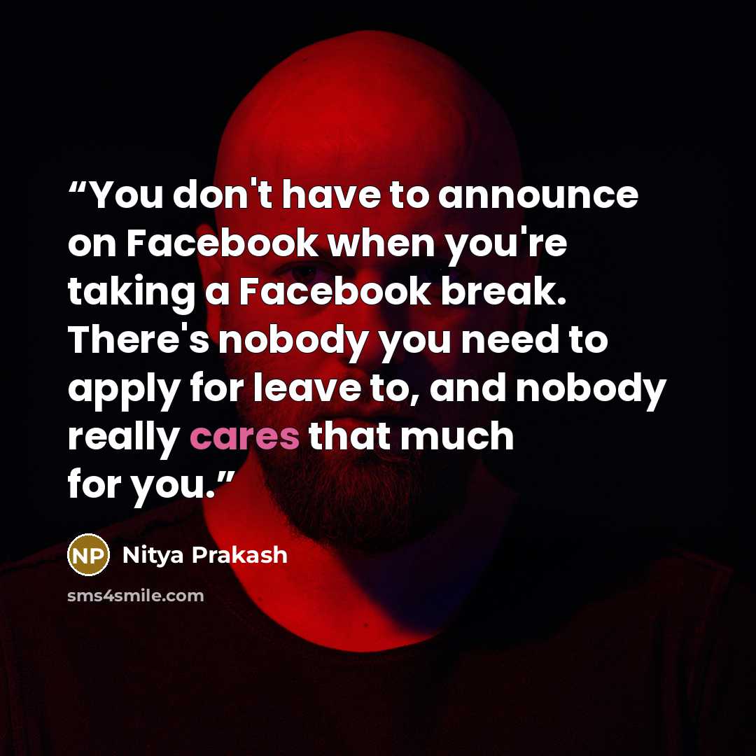 “You don't have to announce on Facebook when you're taking a Facebook break. There's nobody you need to apply for leave to, and nobody really cares that much for you.” quote by Nitya Prakash