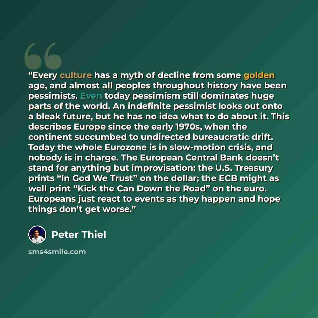 “Every culture has a myth of decline from some golden age, and almost all peoples throughout history have been pessimists. Even today pessimism still dominates huge parts of the world. An indefinite pessimist looks out onto a bleak future, but he has no idea what to do about it. This describes…” quote by Peter Thiel