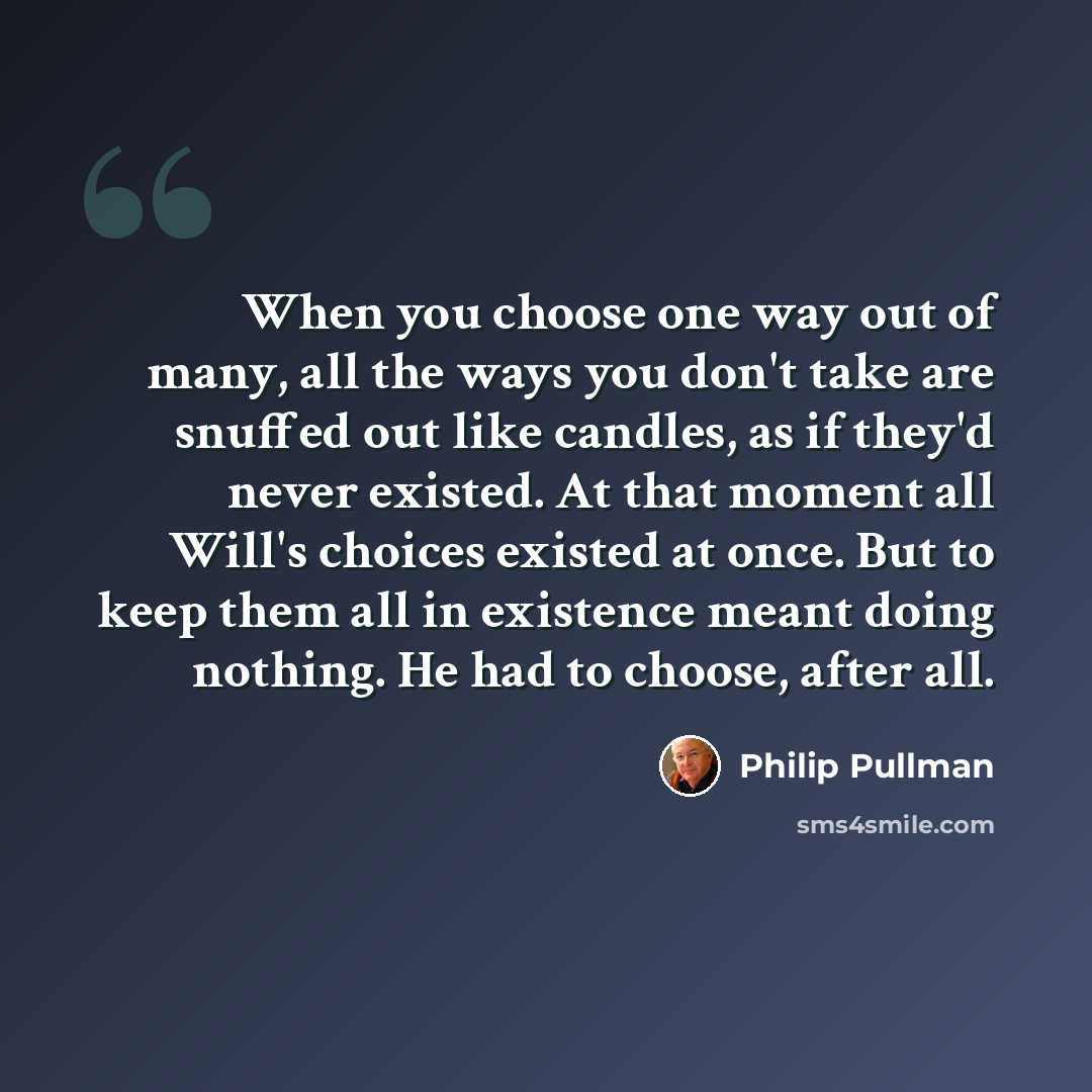 “When you choose one way out of many, all the ways you don't take are snuffed out like candles, as if they'd never existed. At that moment all Will's choices existed at once. But to keep them all in existence meant doing nothing. He had to choose, after all.” quote by Philip Pullman