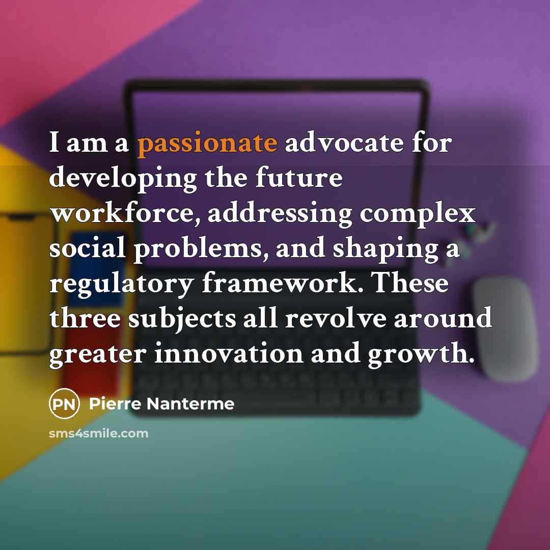 “I am a passionate advocate for developing the future workforce, addressing complex social problems, and shaping a regulatory framework. These three subjects all revolve around greater innovation and growth.” quote by Pierre Nanterme