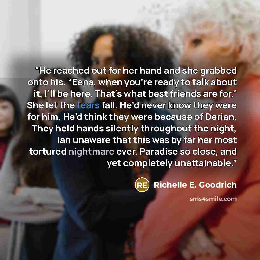 “He reached out for her hand and she grabbed onto his. “Eena, when you’re ready to talk about it, I’ll be here. That’s what best friends are for.” She let the tears fall. He’d never know they were for him. He’d think they were because of Derian. They held hands silently throughout the night, Ian…” quote by Richelle E. Goodrich