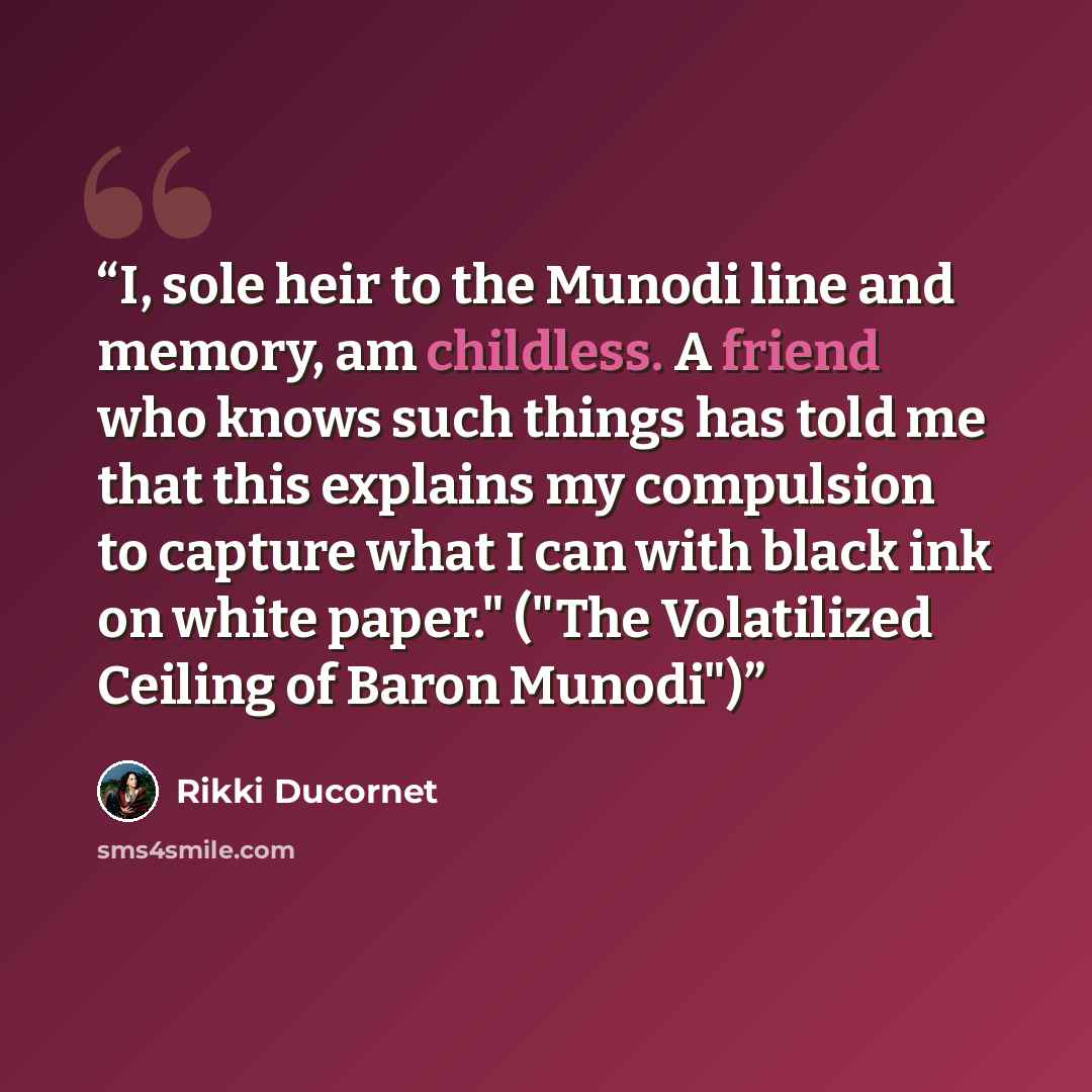 “I, sole heir to the Munodi line and memory, am childless. A friend who knows such things has told me that this explains my compulsion to capture what I can with black ink on white paper." ("The Volatilized Ceiling of Baron Munodi")” quote by Rikki Ducornet