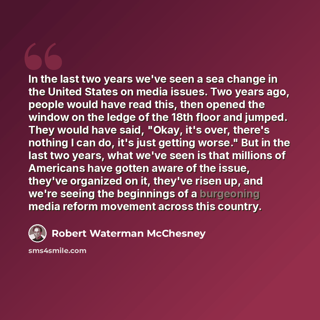 “In the last two years we've seen a sea change in the United States on media issues. Two years ago, people would have read this, then opened the window on the ledge of the 18th floor and jumped. They would have said, "Okay, it's over, there's nothing I can do, it's just getting worse." But in the…” quote by Robert Waterman McChesney
