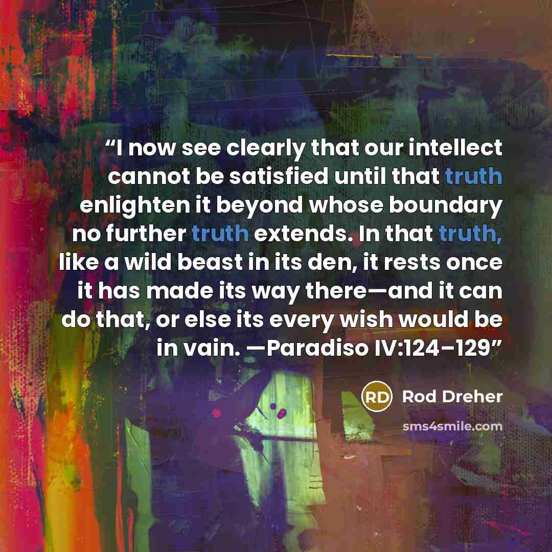 “I now see clearly that our intellect cannot be satisfied until that truth enlighten it beyond whose boundary no further truth extends. In that truth, like a wild beast in its den, it rests once it has made its way there—and it can do that, or else its every wish would be in vain. —Paradiso…” quote by Rod Dreher