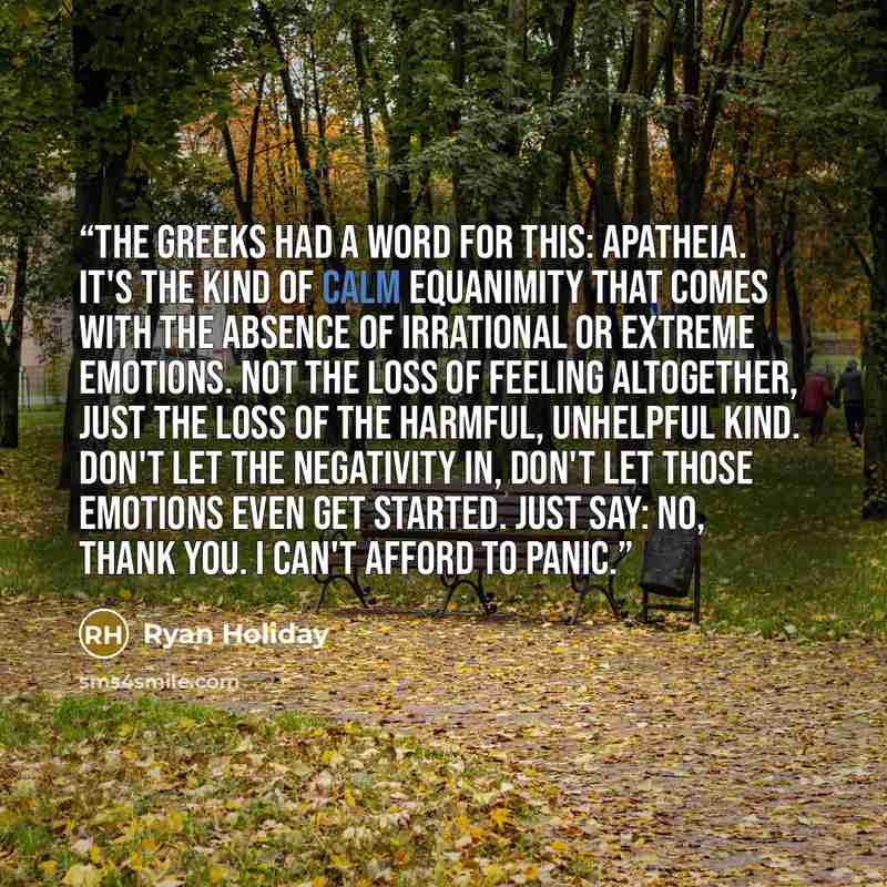 “The Greeks had a word for this: apatheia. It's the kind of calm equanimity that comes with the absence of irrational or extreme emotions. Not the loss of feeling altogether, just the loss of the harmful, unhelpful kind. Don't let the negativity in, don't let those emotions even get started. Just…” quote by Ryan Holiday