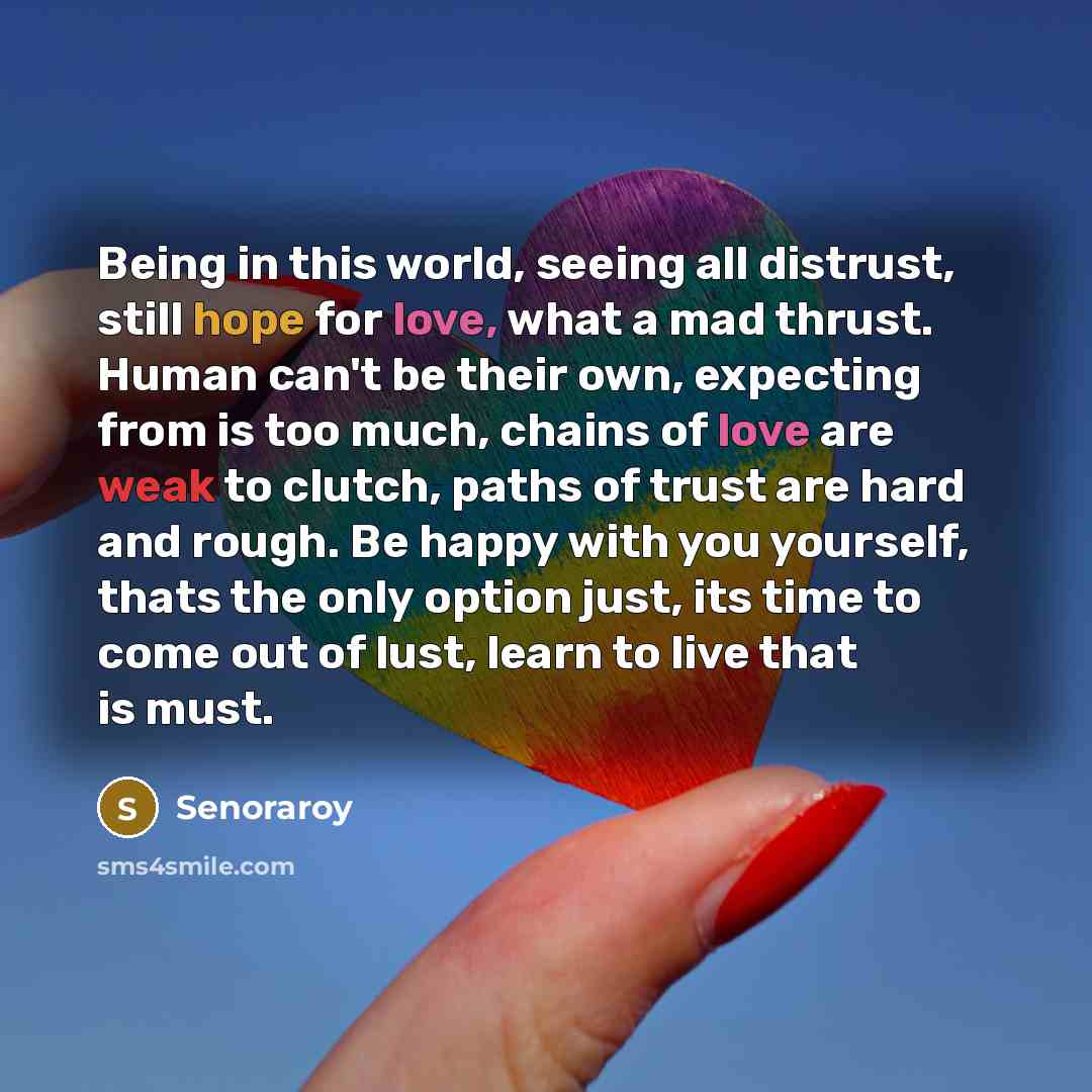 “Being in this world, seeing all distrust, still hope for love, what a mad thrust. Human can't be their own, expecting from is too much, chains of love are weak to clutch, paths of trust are hard and rough. Be happy with you yourself, thats the only option just, its time to come out of lust, learn…” quote by Senoraroy