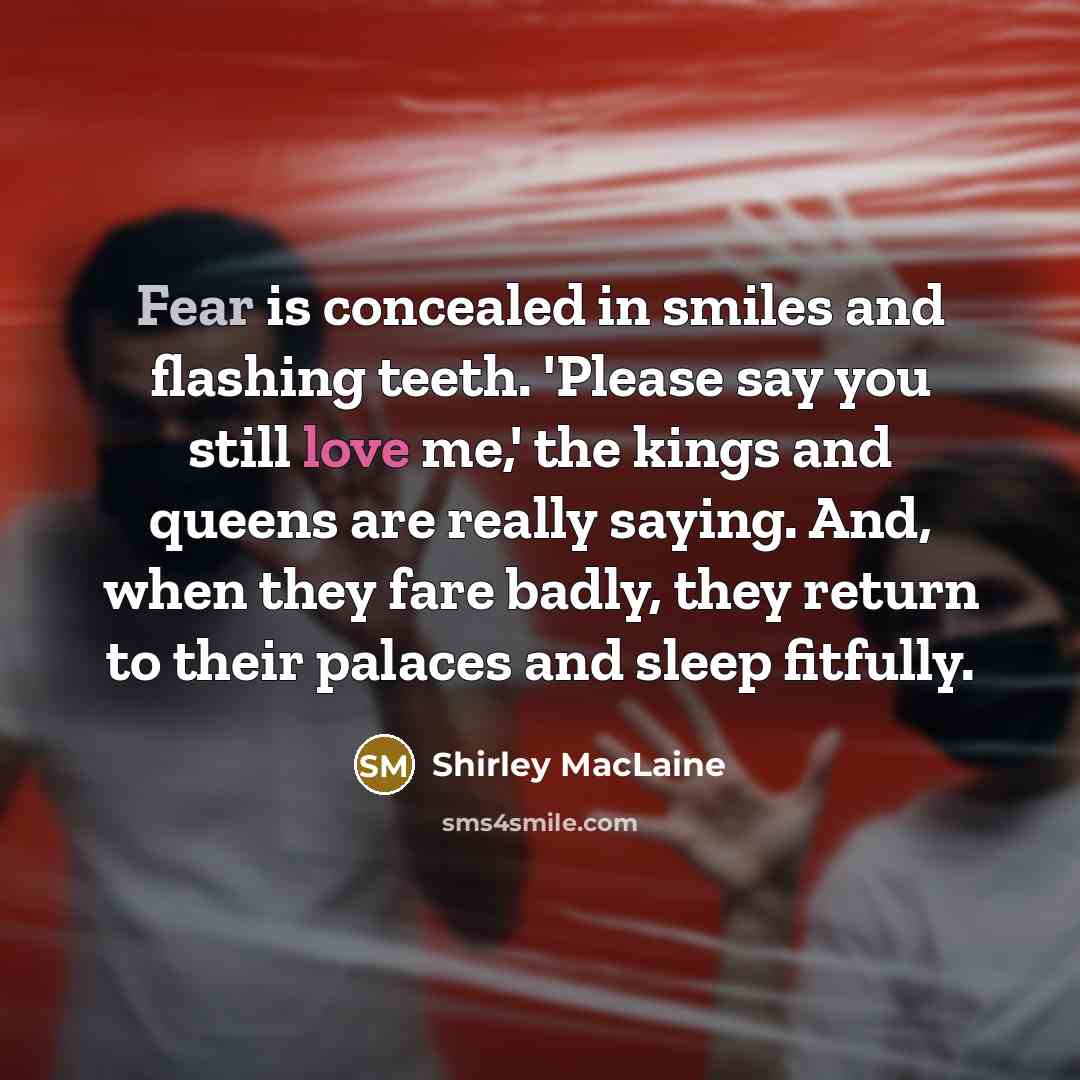 “Fear is concealed in smiles and flashing teeth. 'Please say you still love me,' the kings and queens are really saying. And, when they fare badly, they return to their palaces and sleep fitfully.” quote by Shirley MacLaine