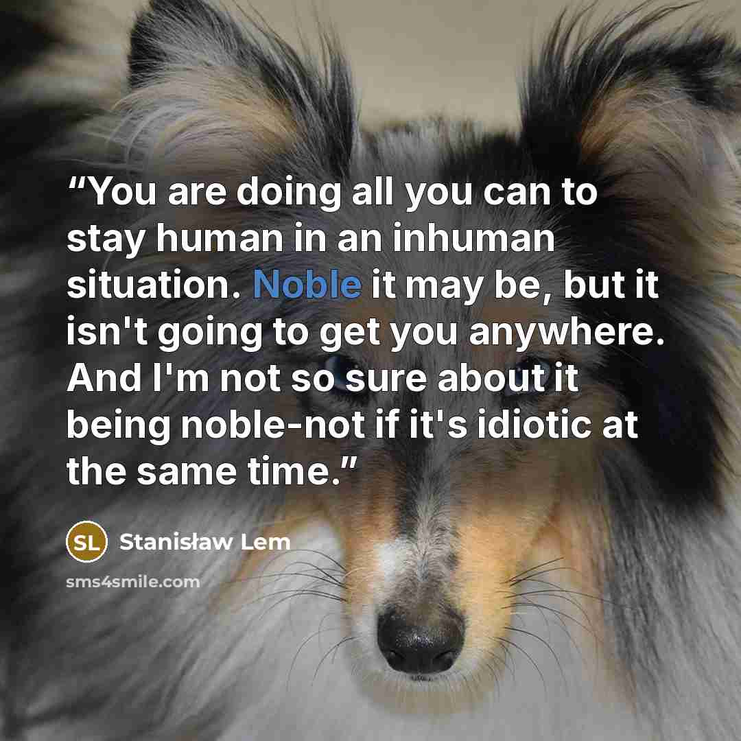 “You are doing all you can to stay human in an inhuman situation. Noble it may be, but it isn't going to get you anywhere. And I'm not so sure about it being noble-not if it's idiotic at the same time.” quote by Stanisław Lem