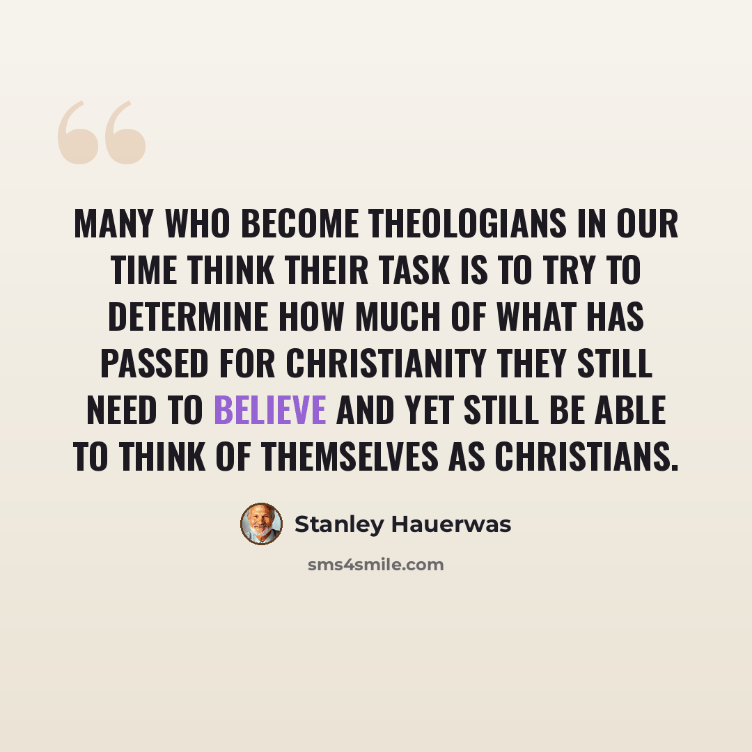 “Many who become theologians in our time think their task is to try to determine how much of what has passed for Christianity they still need to believe and yet still be able to think of themselves as Christians.” quote by Stanley Hauerwas