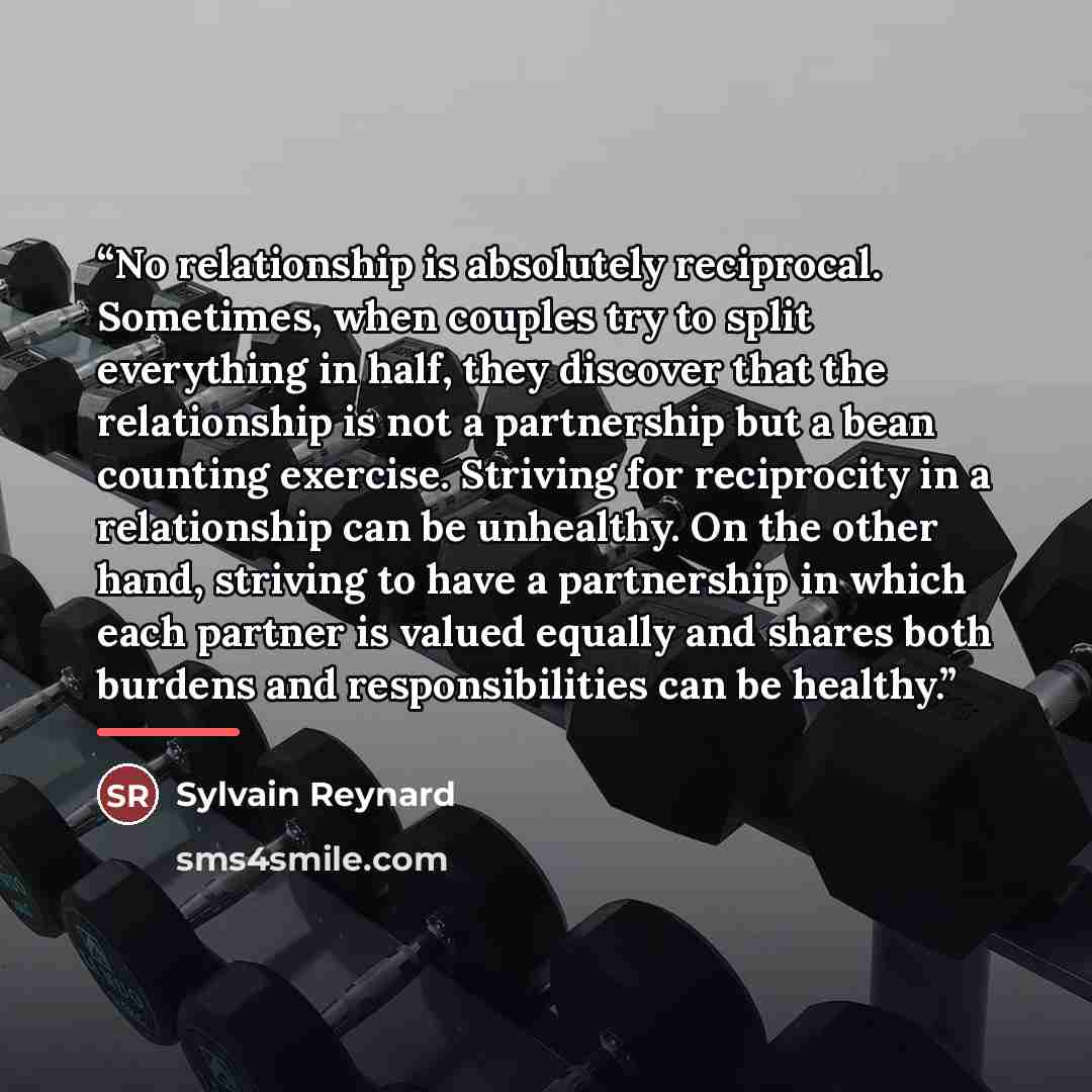 “No relationship is absolutely reciprocal. Sometimes, when couples try to split everything in half, they discover that the relationship is not a partnership but a bean counting exercise. Striving for reciprocity in a relationship can be unhealthy. On the other hand, striving to have a partnership…” quote by Sylvain Reynard