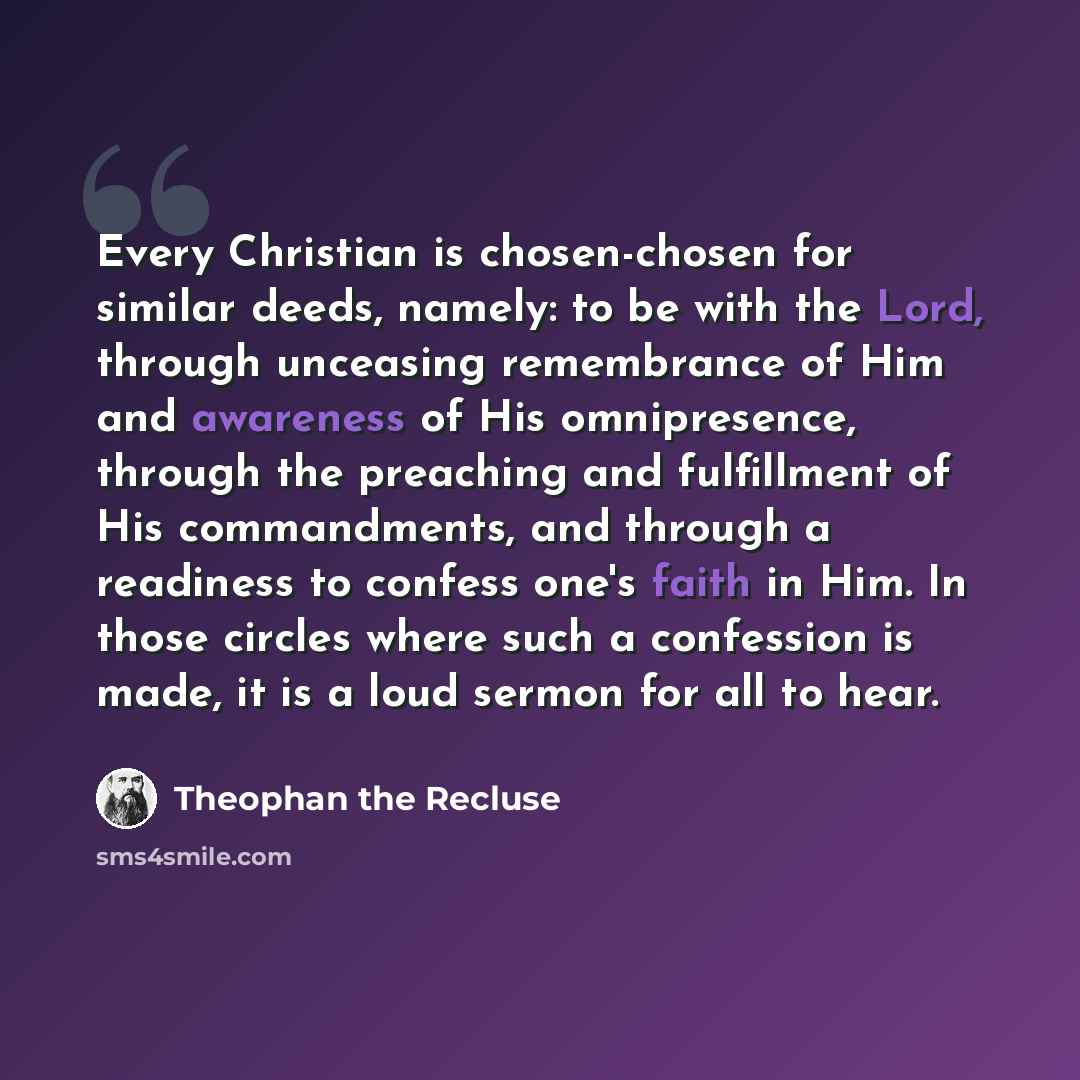 “Every Christian is chosen-chosen for similar deeds, namely: to be with the Lord, through unceasing remembrance of Him and awareness of His omnipresence, through the preaching and fulfillment of His commandments, and through a readiness to confess one's faith in Him. In those circles where such a…” quote by Theophan the Recluse