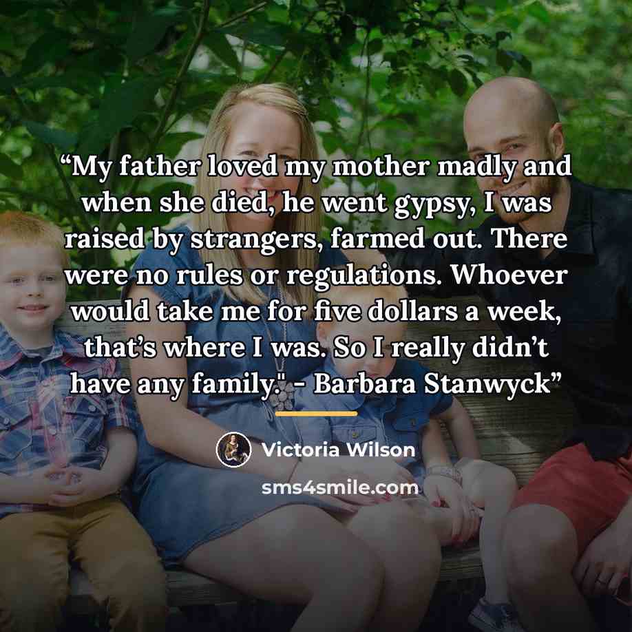 “My father loved my mother madly and when she died, he went gypsy, I was raised by strangers, farmed out. There were no rules or regulations. Whoever would take me for five dollars a week, that’s where I was. So I really didn’t have any family." - Barbara Stanwyck” quote by Victoria Wilson