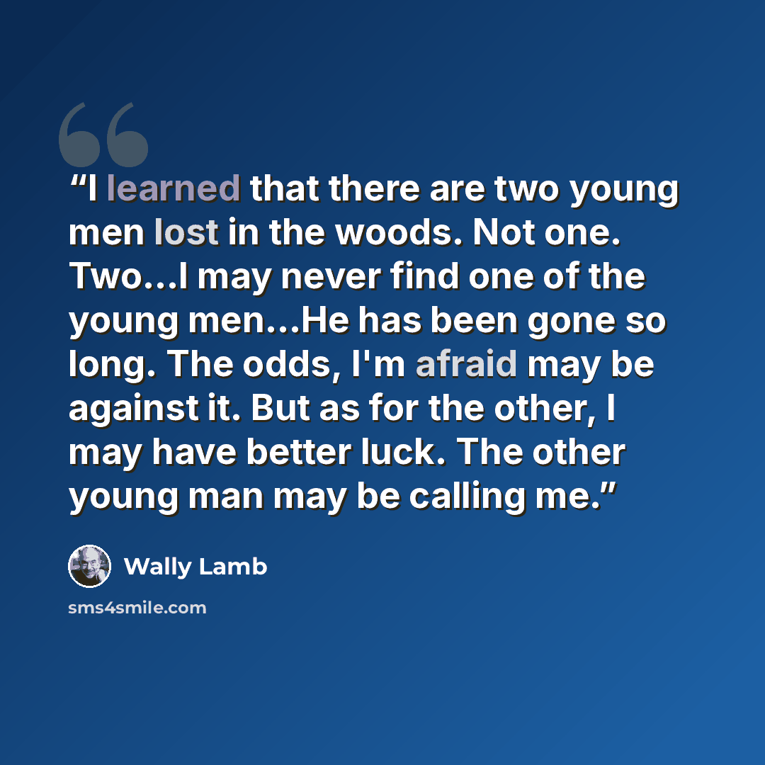 “I learned that there are two young men lost in the woods. Not one. Two…I may never find one of the young men…He has been gone so long. The odds, I'm afraid may be against it. But as for the other, I may have better luck. The other young man may be calling me.” quote by Wally Lamb