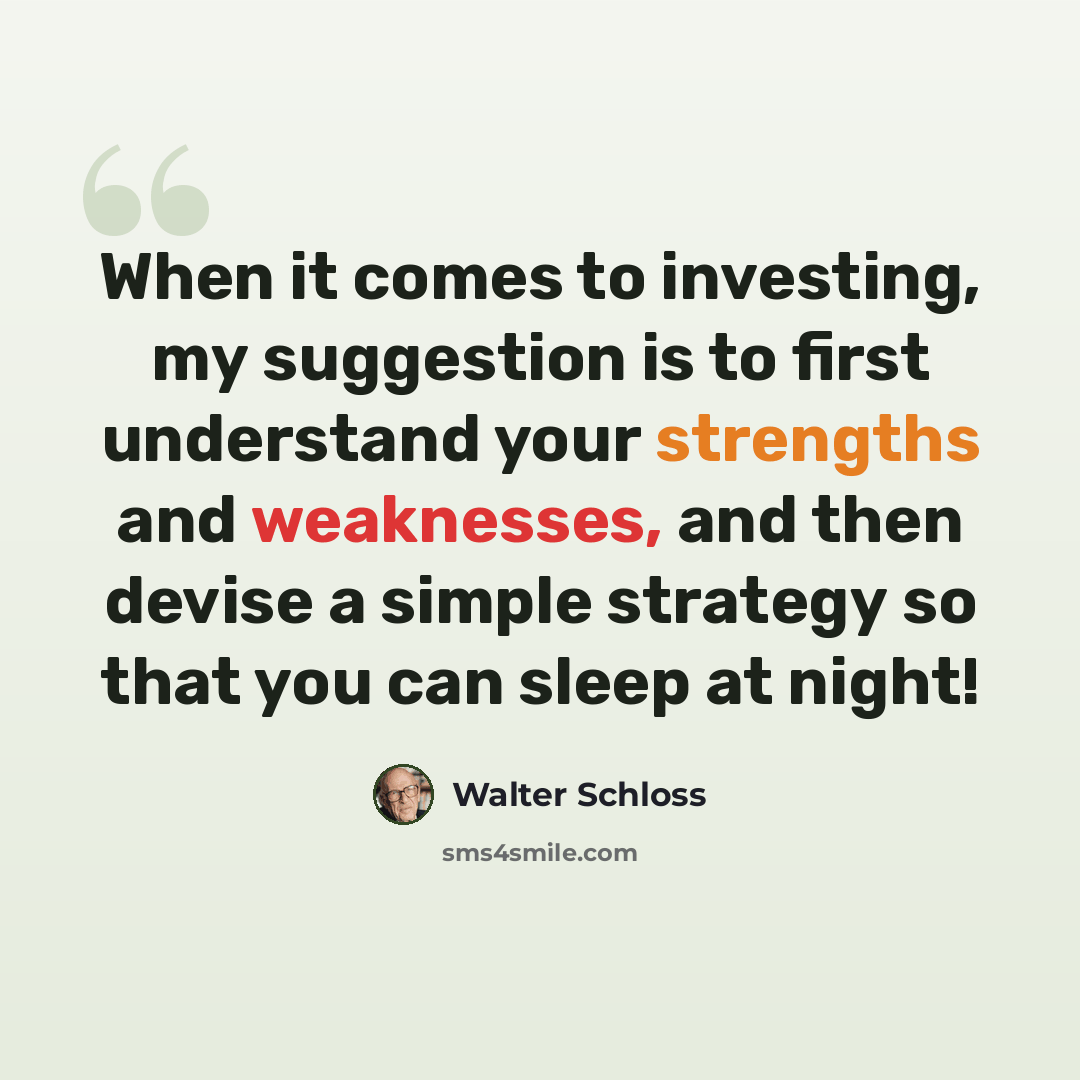 “When it comes to investing, my suggestion is to first understand your strengths and weaknesses, and then devise a simple strategy so that you can sleep at night!” quote by Walter Schloss