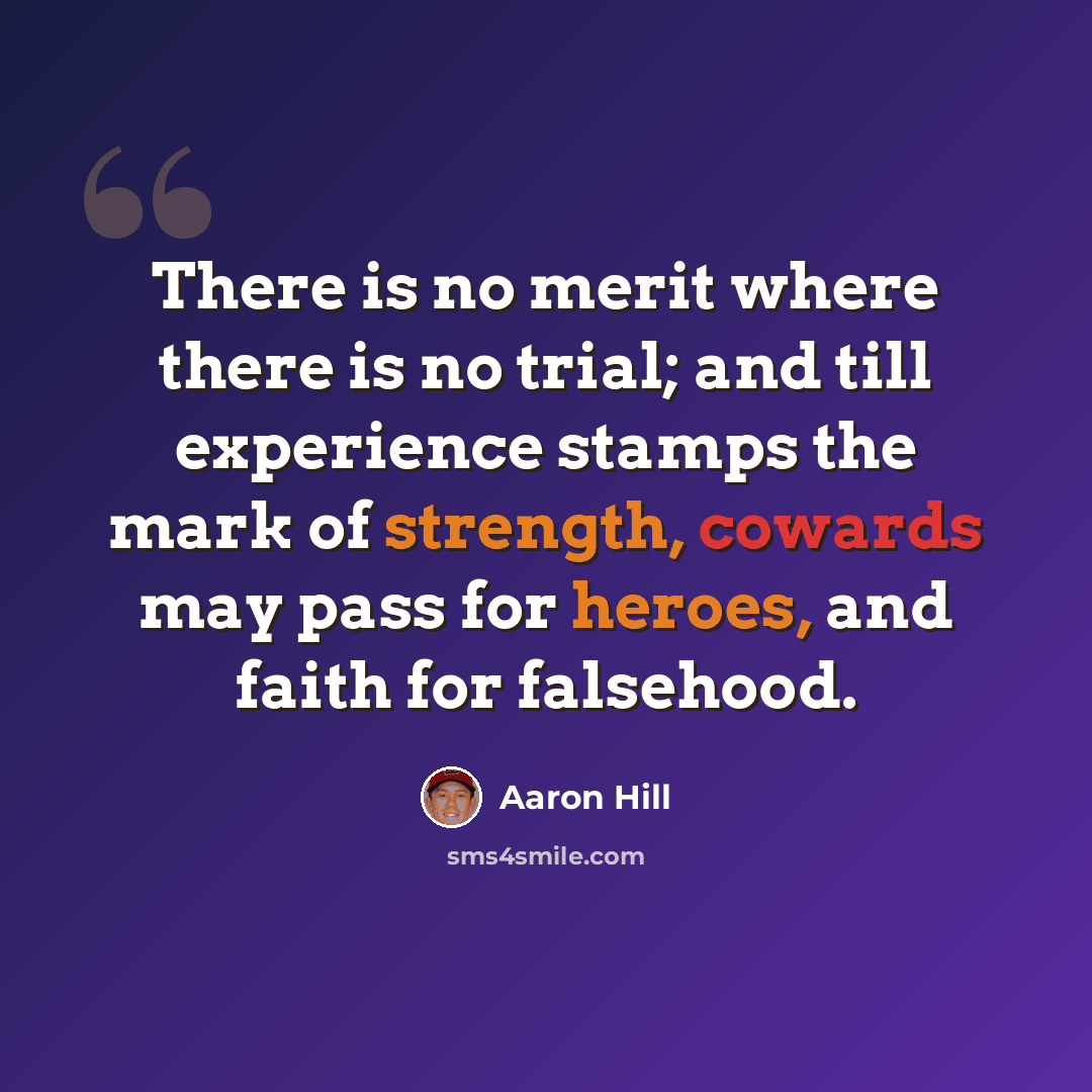 “There is no merit where there is no trial; and till experience stamps the mark of strength, cowards may pass for heroes, and faith for falsehood.” quote by Aaron Hill
