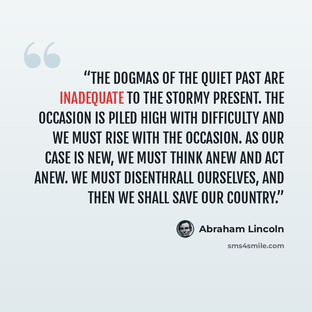 “The dogmas of the quiet past are inadequate to the stormy present. The occasion is piled high with difficulty and we must rise with the occasion. As our case is new, we must think anew and act anew. We must disenthrall ourselves, and then we shall save our country.” quote by Abraham Lincoln