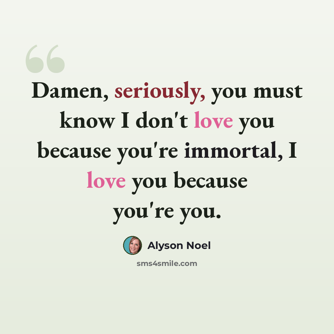 “Damen, seriously, you must know I don't love you because you're immortal, I love you because you're you.” quote by Alyson Noel