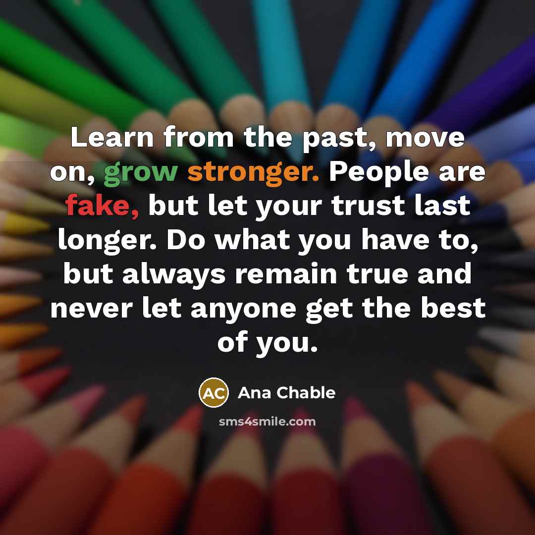 “Learn from the past, move on, grow stronger. People are fake, but let your trust last longer. Do what you have to, but always remain true and never let anyone get the best of you.” quote by Ana Chable