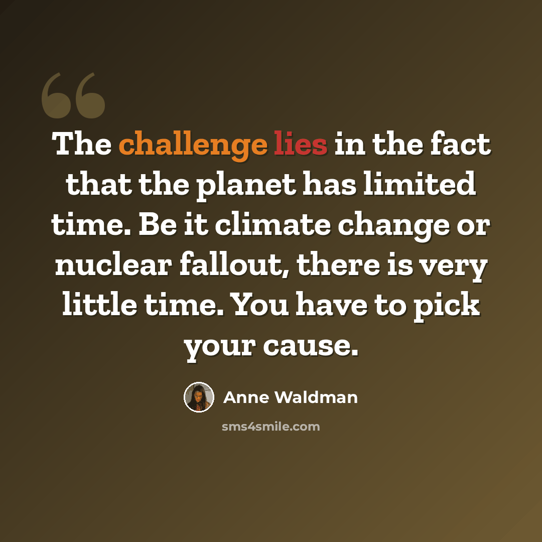 “The challenge lies in the fact that the planet has limited time. Be it climate change or nuclear fallout, there is very little time. You have to pick your cause.” quote by Anne Waldman