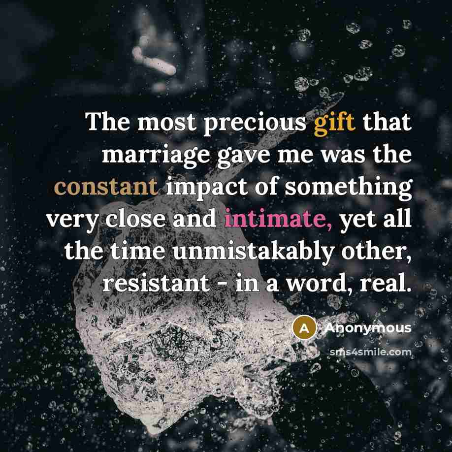 “The most precious gift that marriage gave me was the constant impact of something very close and intimate, yet all the time unmistakably other, resistant - in a word, real.” quote by Anonymous