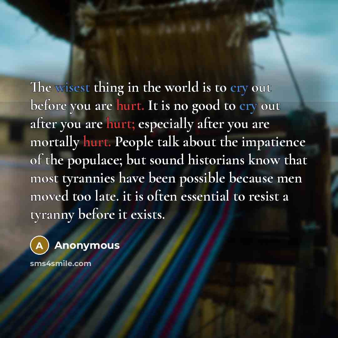 “The wisest thing in the world is to cry out before you are hurt. It is no good to cry out after you are hurt; especially after you are mortally hurt. People talk about the impatience of the populace; but sound historians know that most tyrannies have been possible because men moved too late. it is…” quote by Anonymous