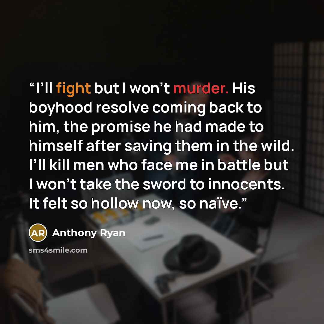 “I’ll fight but I won’t murder. His boyhood resolve coming back to him, the promise he had made to himself after saving them in the wild. I’ll kill men who face me in battle but I won’t take the sword to innocents. It felt so hollow now, so naïve.” quote by Anthony Ryan