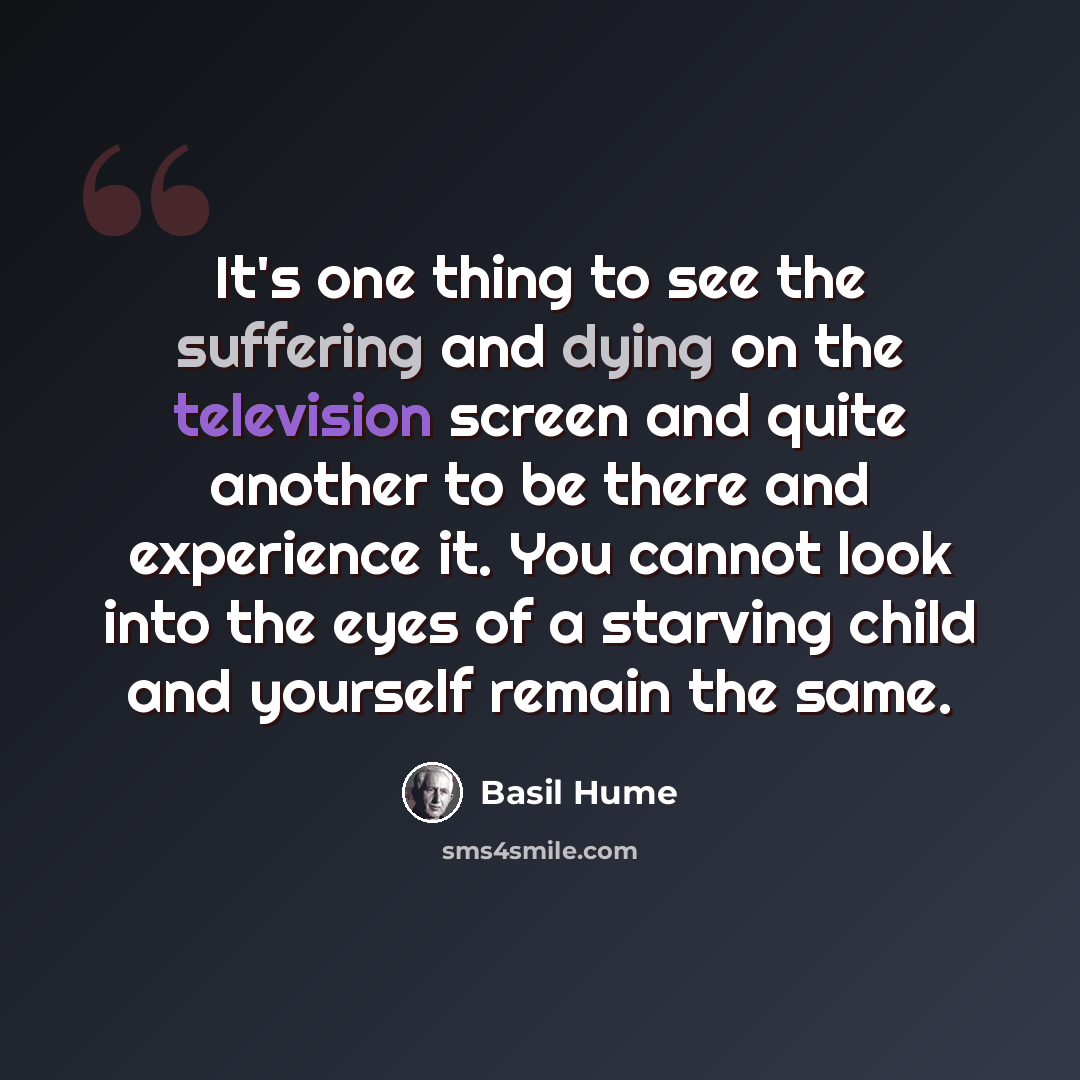 “It's one thing to see the suffering and dying on the television screen and quite another to be there and experience it. You cannot look into the eyes of a starving child and yourself remain the same.” quote by Basil Hume