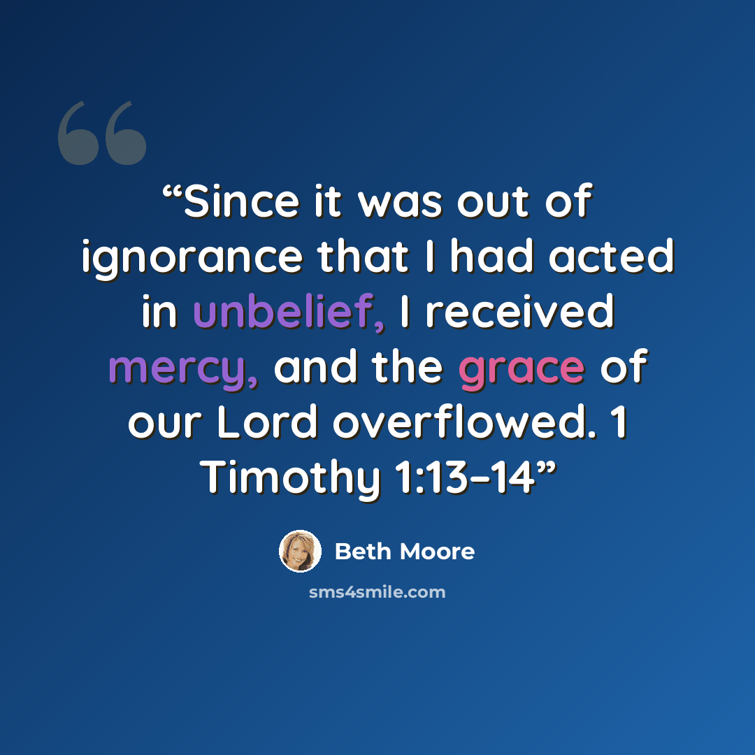 “Since it was out of ignorance that I had acted in unbelief, I received mercy, and the grace of our Lord overflowed. 1 Timothy 1:13–14” quote by Beth Moore