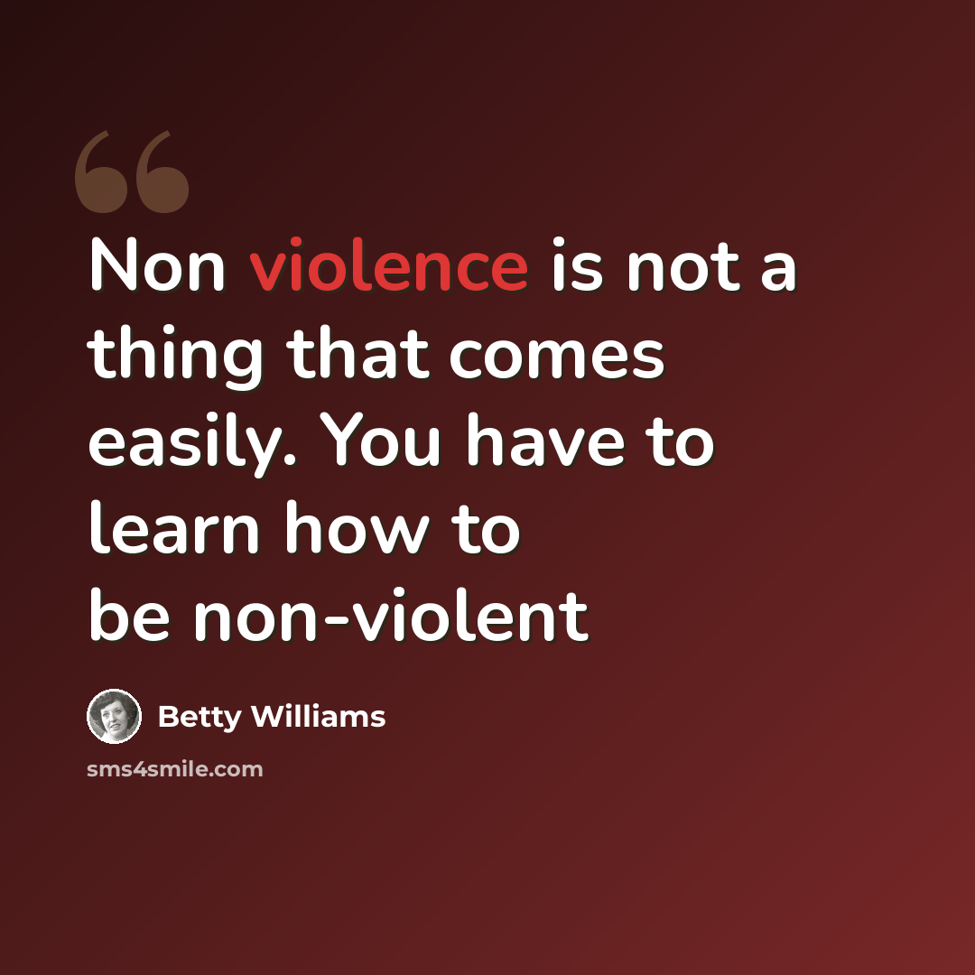 “Non violence is not a thing that comes easily. You have to learn how to be non-violent” quote by Betty Williams