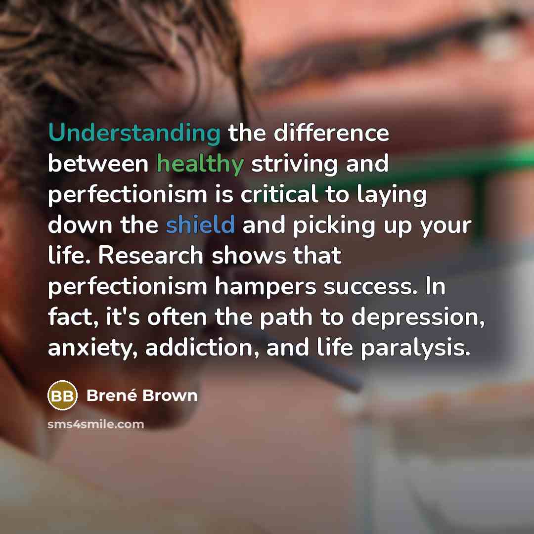 “Understanding the difference between healthy striving and perfectionism is critical to laying down the shield and picking up your life. Research shows that perfectionism hampers success. In fact, it's often the path to depression, anxiety, addiction, and life paralysis.” quote by Brené Brown