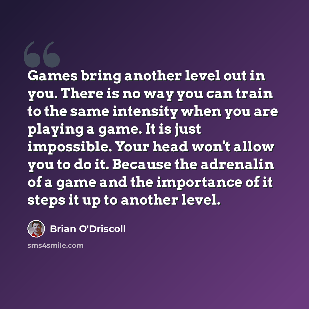 “Games bring another level out in you. There is no way you can train to the same intensity when you are playing a game. It is just impossible. Your head won't allow you to do it. Because the adrenalin of a game and the importance of it steps it up to another level.” quote by Brian O'Driscoll