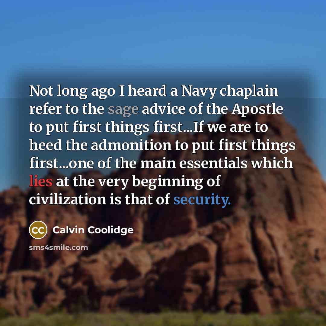 “Not long ago I heard a Navy chaplain refer to the sage advice of the Apostle to put first things first...If we are to heed the admonition to put first things first...one of the main essentials which lies at the very beginning of civilization is that of security.” quote by Calvin Coolidge