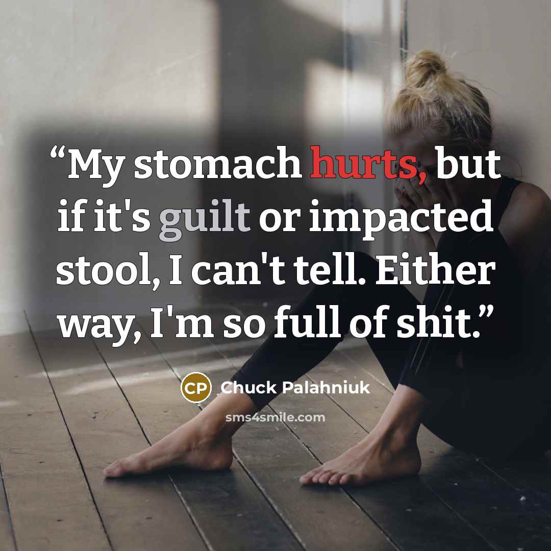 “My stomach hurts, but if it's guilt or impacted stool, I can't tell. Either way, I'm so full of shit.” quote by Chuck Palahniuk