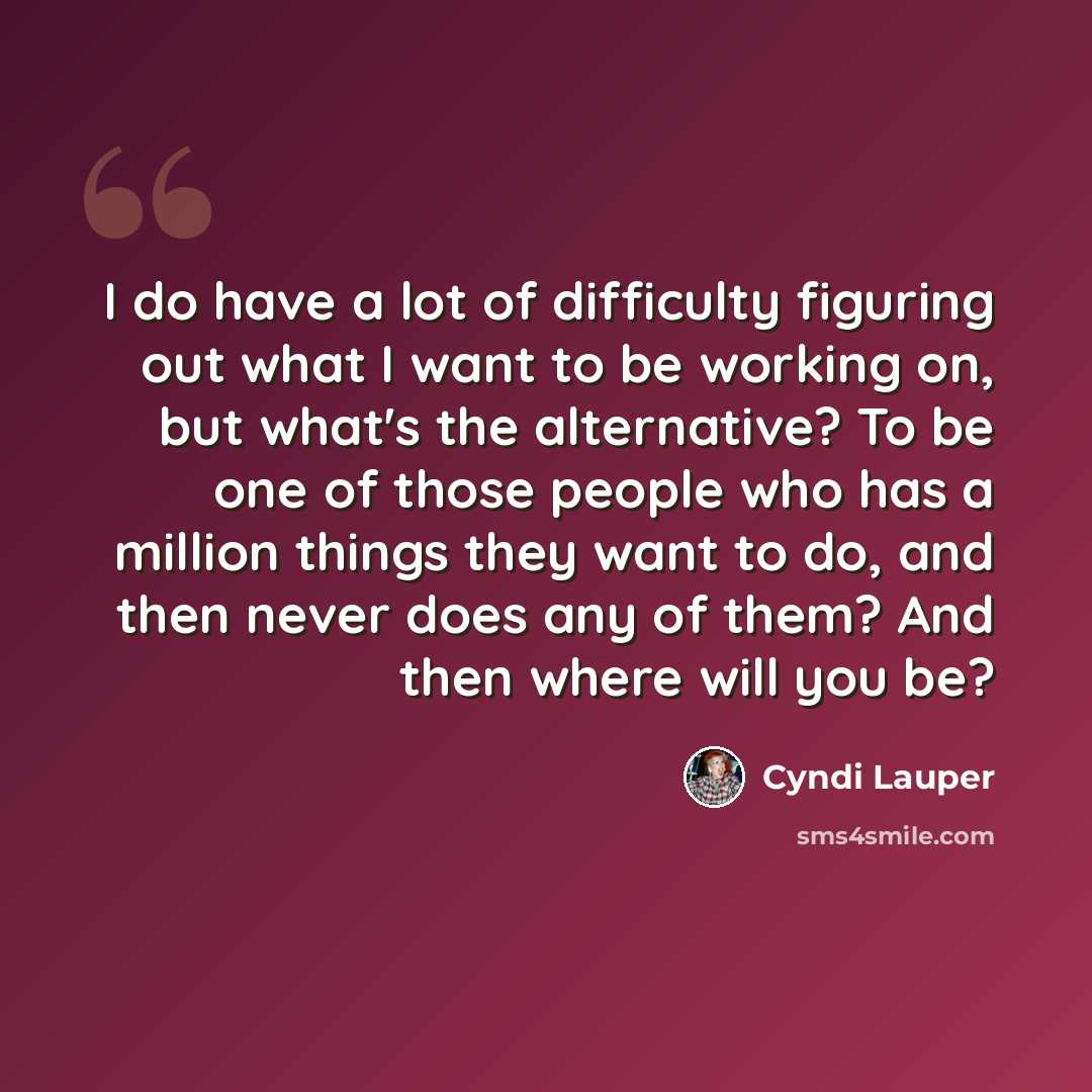 “I do have a lot of difficulty figuring out what I want to be working on, but what's the alternative? To be one of those people who has a million things they want to do, and then never does any of them? And then where will you be?” quote by Cyndi Lauper