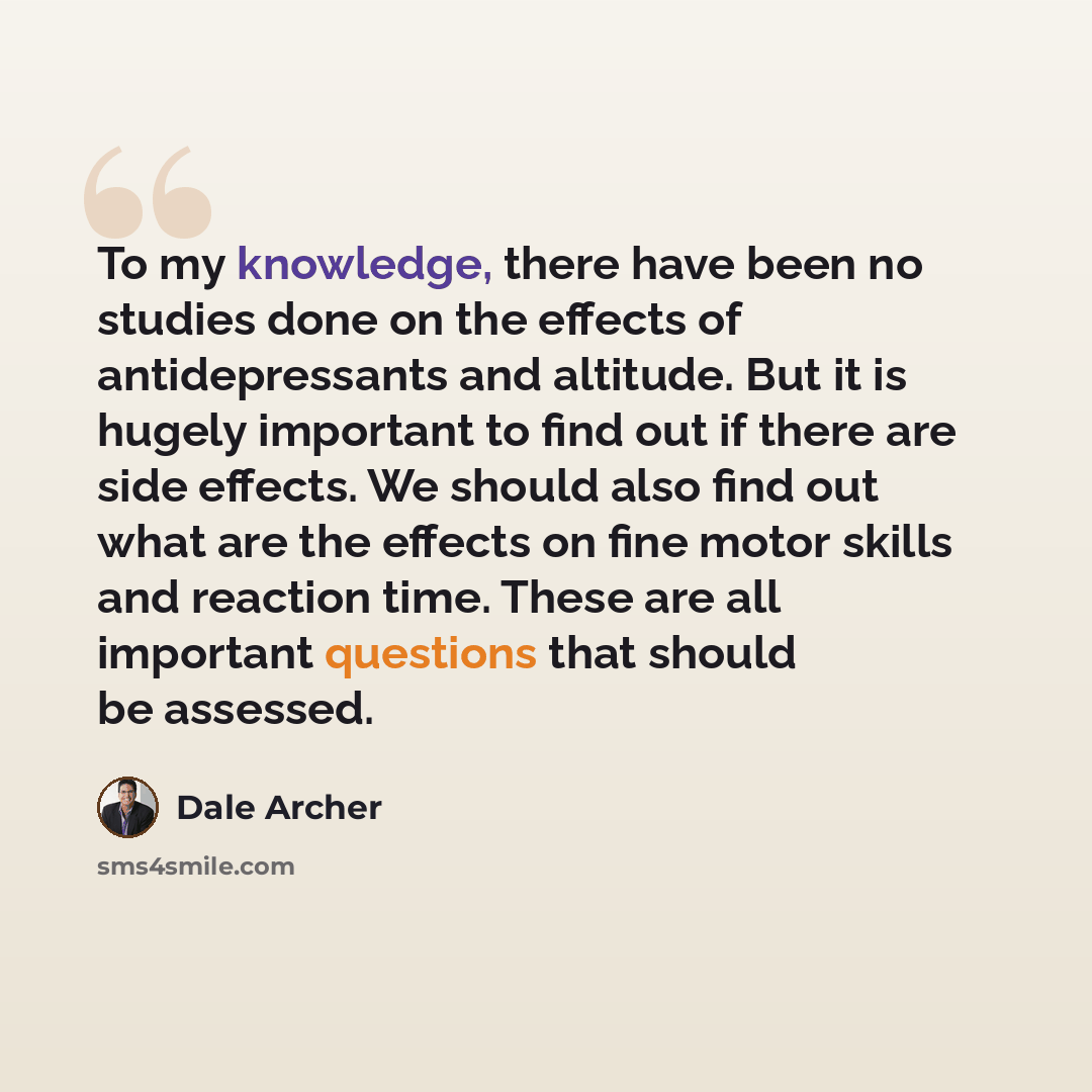 “To my knowledge, there have been no studies done on the effects of antidepressants and altitude. But it is hugely important to find out if there are side effects. We should also find out what are the effects on fine motor skills and reaction time. These are all important questions that should be…” quote by Dale Archer