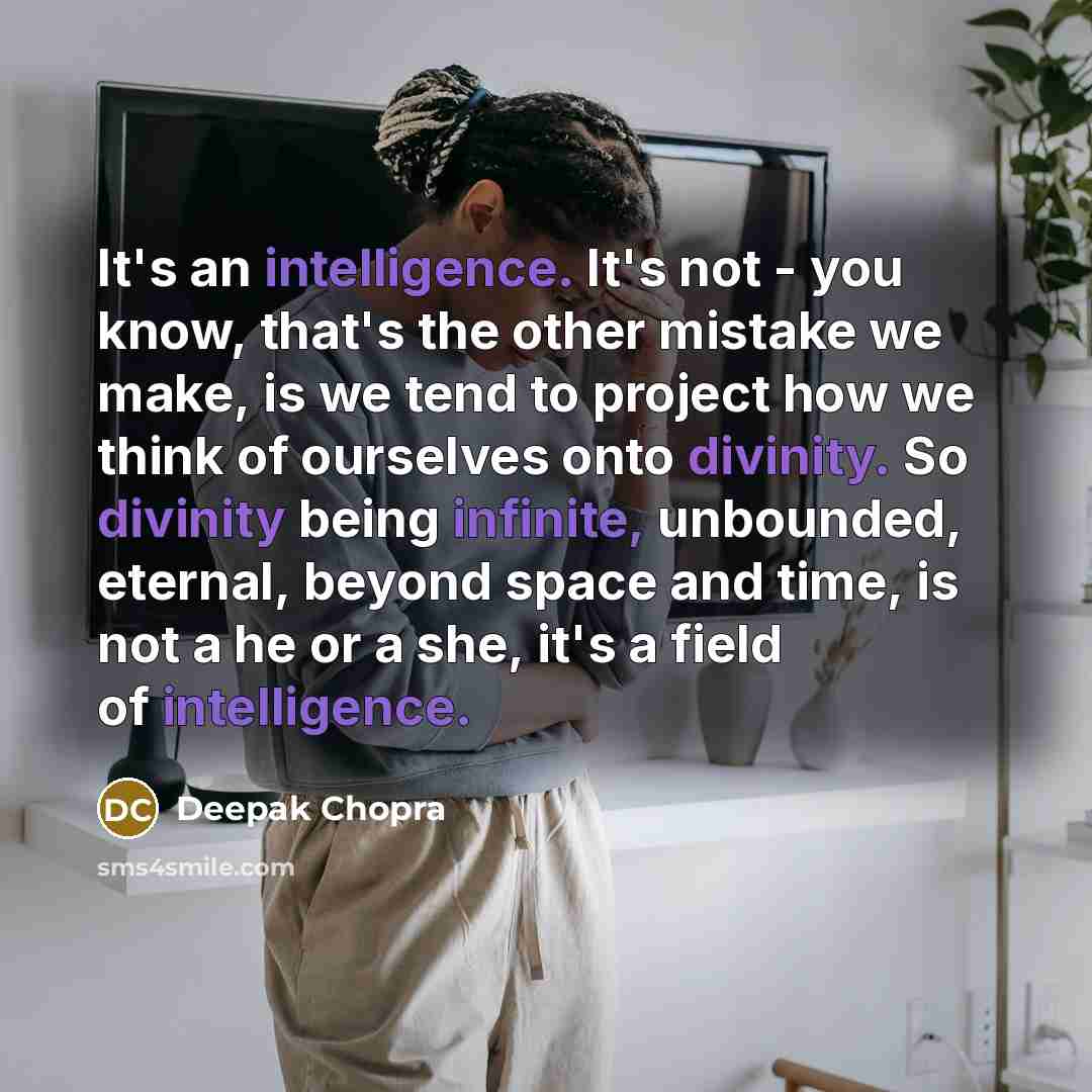 “It's an intelligence. It's not - you know, that's the other mistake we make, is we tend to project how we think of ourselves onto divinity. So divinity being infinite, unbounded, eternal, beyond space and time, is not a he or a she, it's a field of intelligence.” quote by Deepak Chopra