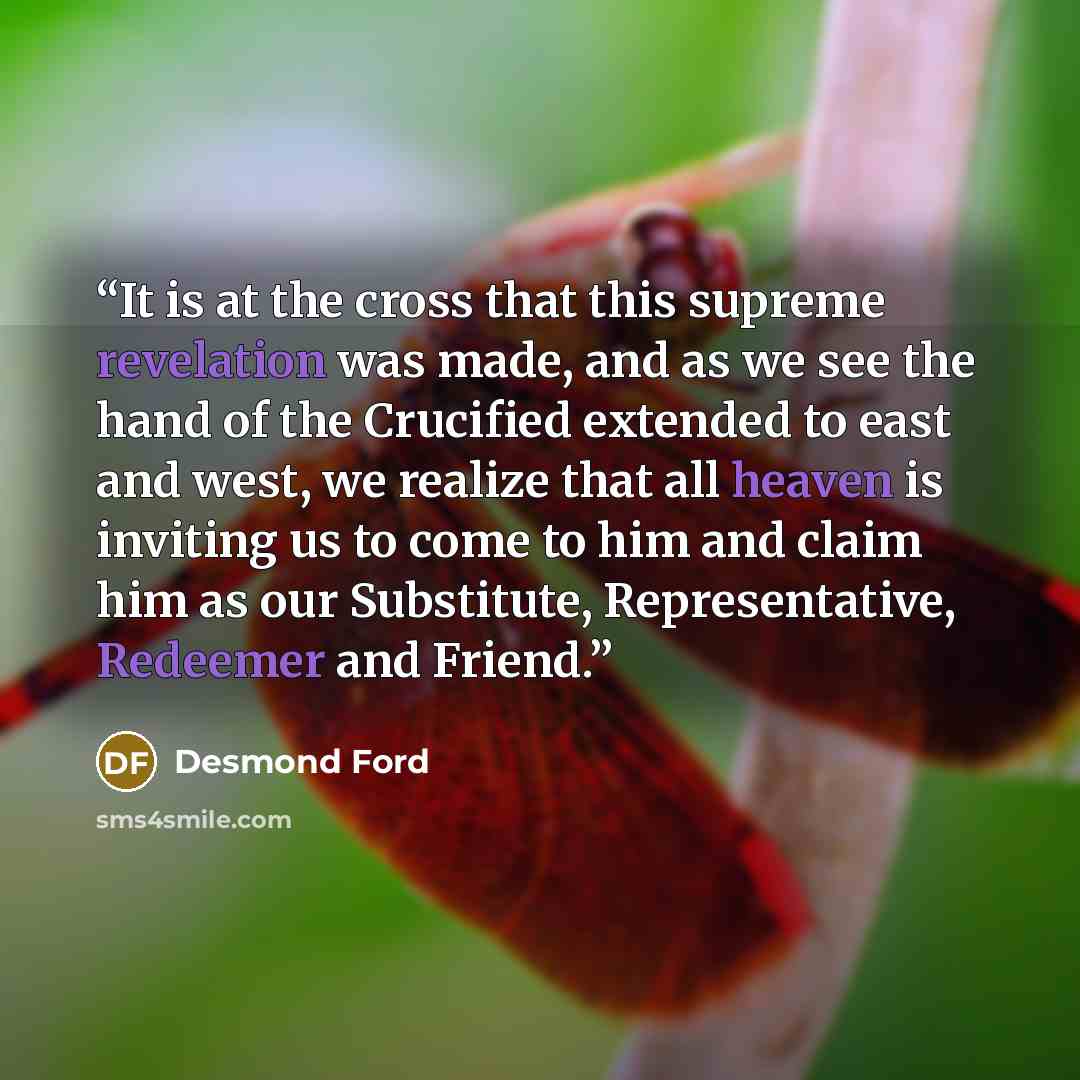 “It is at the cross that this supreme revelation was made, and as we see the hand of the Crucified extended to east and west, we realize that all heaven is inviting us to come to him and claim him as our Substitute, Representative, Redeemer and Friend.” quote by Desmond Ford